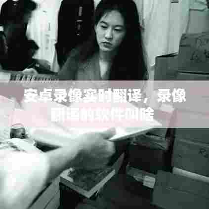安卓录像实时翻译,录像翻译的软件叫啥