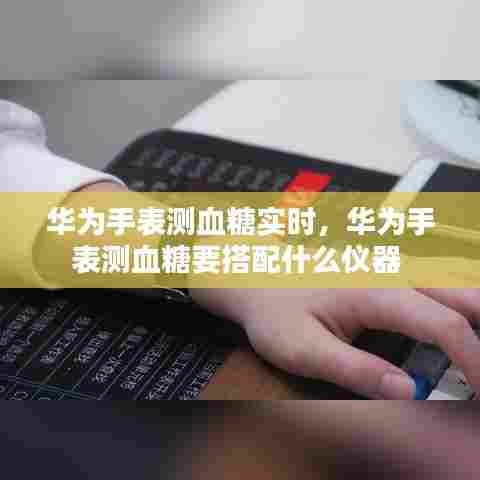 华为手表测血糖实时,华为手表测血糖要搭配什么仪器