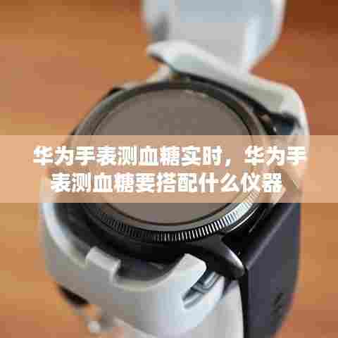 华为手表测血糖实时,华为手表测血糖要搭配什么仪器