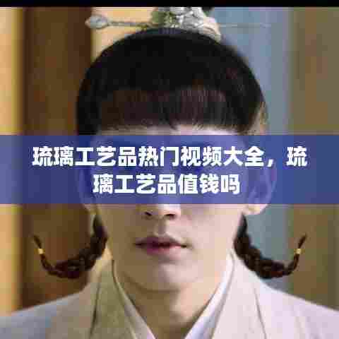 琉璃工艺品热门视频大全，琉璃工艺品值钱吗 