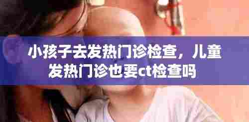 小孩子去发热门诊检查，儿童发热门诊也要ct检查吗 
