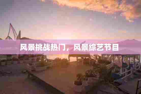 风景挑战热门,风景综艺节目