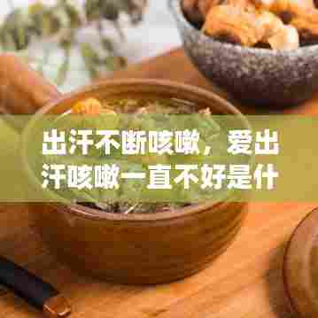 出汗不断咳嗽,爱出汗咳嗽一直不好是什么原因