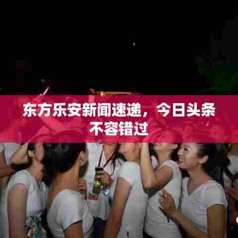东方乐安新闻速递,今日头条不容错过