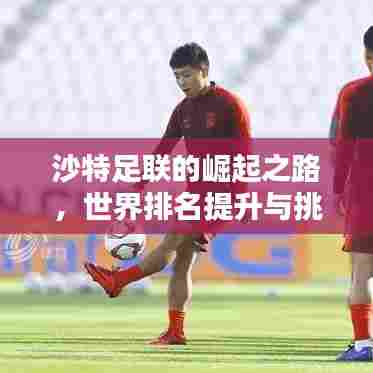 沙特足联的崛起之路,世界排名提升与挑战并存