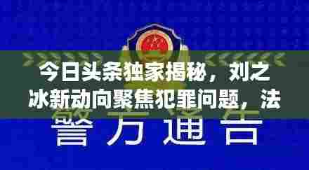 今日头条独家揭秘,刘之冰新动向聚焦犯罪问题,法律之剑震慑人心