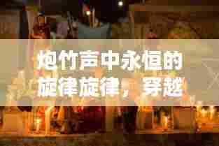 炮竹声中永恒的旋律旋律,穿越岁月的音符