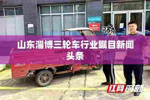 山东淄博三轮车行业瞩目新闻头条