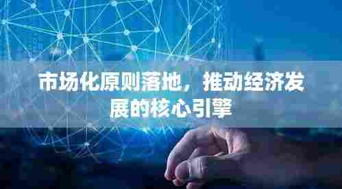 市场化原则落地,推动经济发展的核心引擎