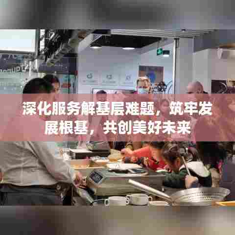 深化服务解基层难题，筑牢发展根基，共创美好未来