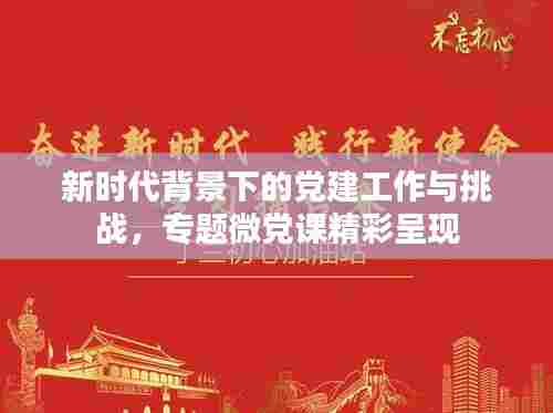 新时代背景下的党建工作与挑战,专题微党课精彩呈现