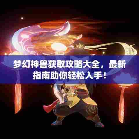 梦幻神兽获取攻略大全,最新指南助你轻松入手!