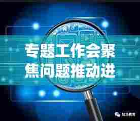 专题工作会聚焦问题推动进展,加速解决难题,助力高效前行