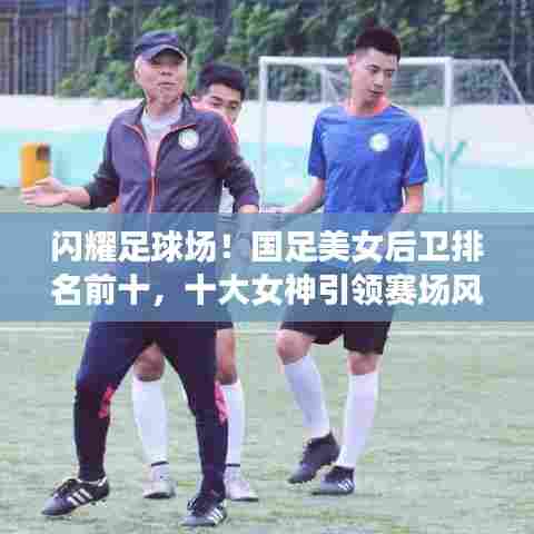 闪耀足球场！国足美女后卫排名前十，十大女神引领赛场风采！