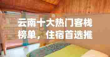 云南十大热门客栈榜单,住宿首选推荐!