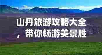 山丹旅游攻略大全,带你畅游美景胜地!