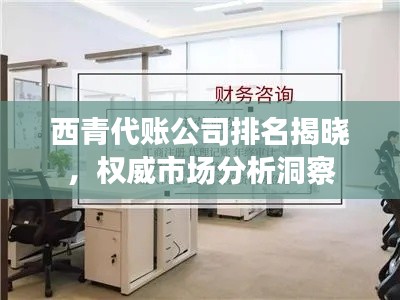 西青代账公司排名揭晓，权威市场分析洞察