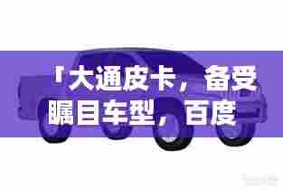 「大通皮卡,备受瞩目车型,百度搜索热门之选」