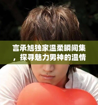 言承旭独家温柔瞬间集,探寻魅力男神的温情时刻