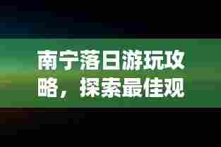 南宁落日游玩攻略，探索最佳观赏点与必体验活动！