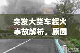 突发大货车起火事故解析,原因探究与应对策略