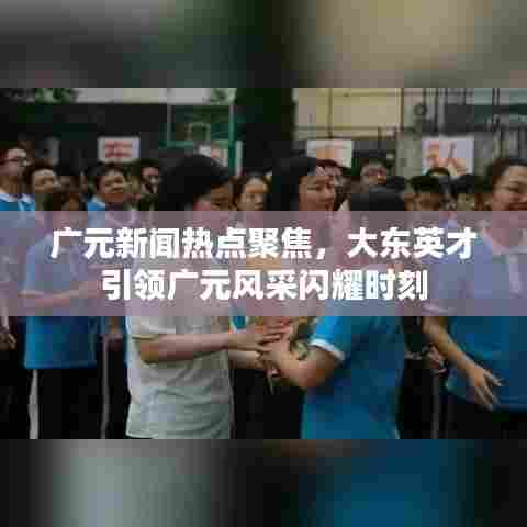 广元新闻热点聚焦,大东英才引领广元风采闪耀时刻