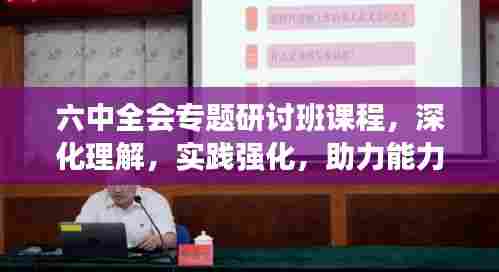 六中全会专题研讨班课程,深化理解,实践强化,助力能力提升