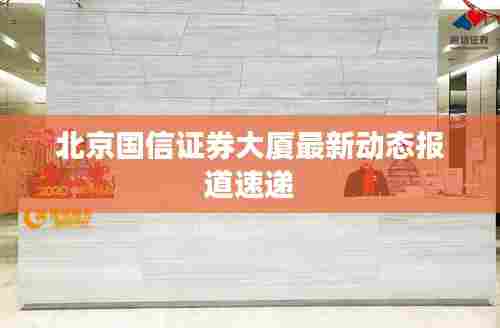 北京国信证券大厦最新动态报道速递
