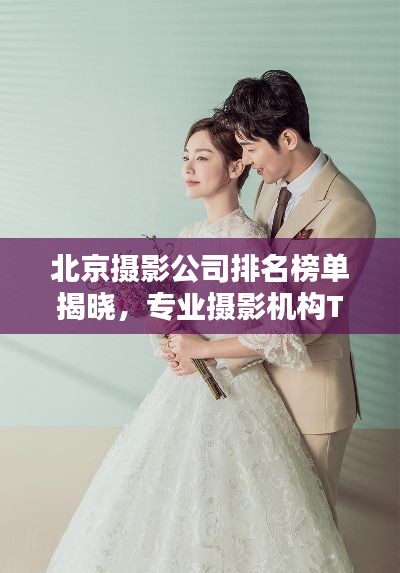 北京摄影公司排名榜单揭晓,专业摄影机构TOP排行,不容错过!